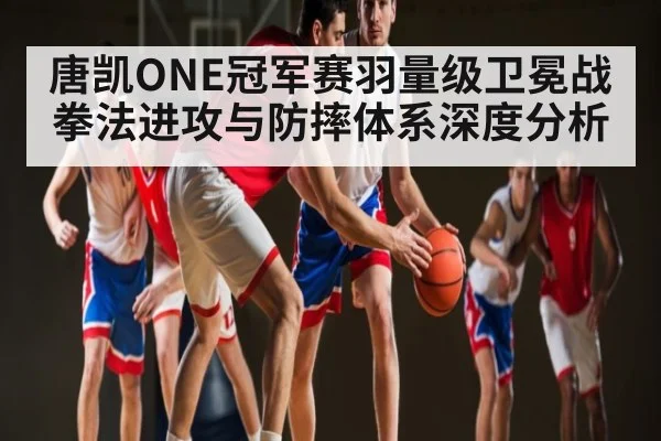 唐凯ONE冠军赛羽量级卫冕战拳法进攻与防摔体系深度分析